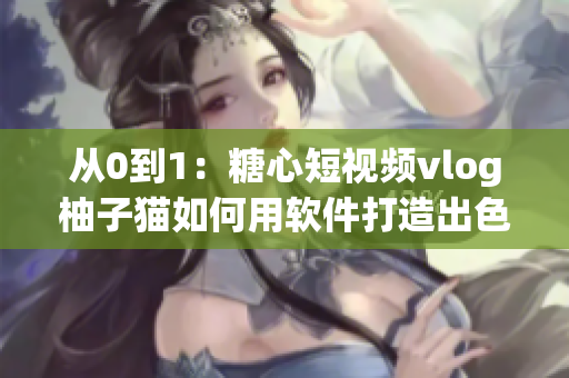 从0到1：糖心短视频vlog柚子猫如何用软件打造出色内容