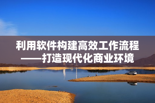 利用软件构建高效工作流程——打造现代化商业环境