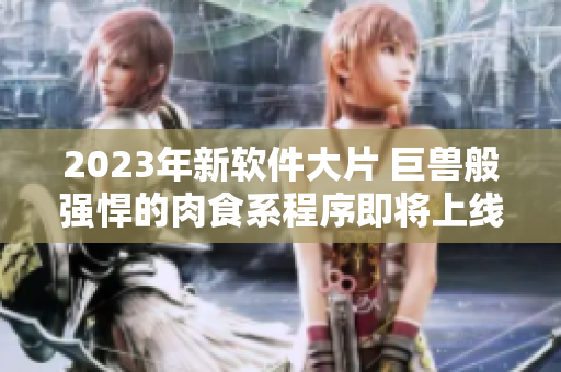 2023年新软件大片 巨兽般强悍的肉食系程序即将上线，搅动程序员圈子