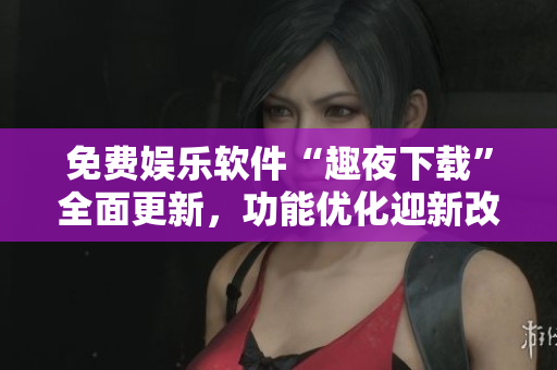 免费娱乐软件“趣夜下载”全面更新，功能优化迎新改变