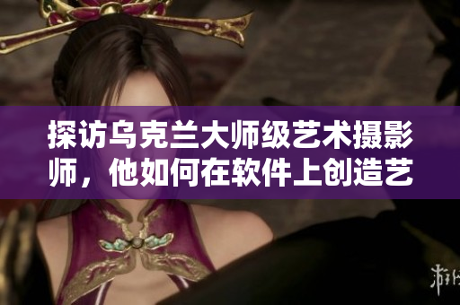 探访乌克兰大师级艺术摄影师，他如何在软件上创造艺术视觉效果