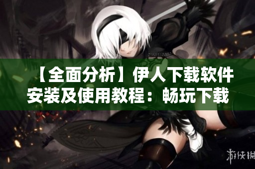 【全面分析】伊人下载软件安装及使用教程：畅玩下载界无限可能！