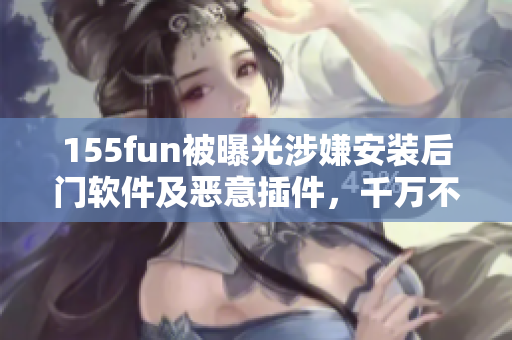155fun被曝光涉嫌安装后门软件及恶意插件，千万不要下载安装！