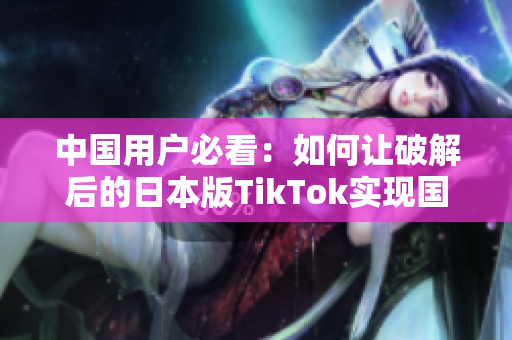 中国用户必看：如何让破解后的日本版TikTok实现国内可用