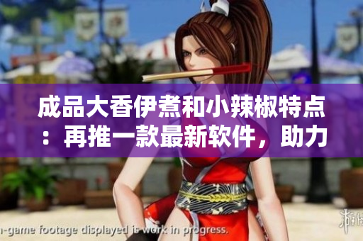 成品大香伊煮和小辣椒特点：再推一款最新软件，助力网络体验提升