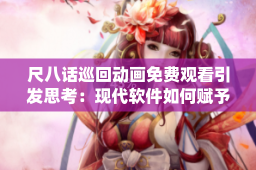 尺八话巡回动画免费观看引发思考：现代软件如何赋予传统文化新生命？