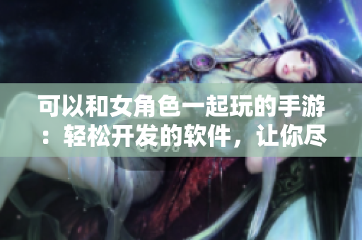 可以和女角色一起玩的手游：轻松开发的软件，让你尽享乐趣