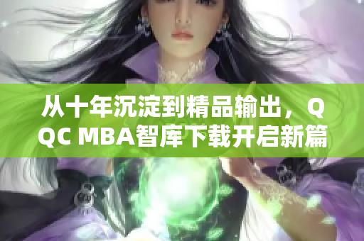 从十年沉淀到精品输出，QQC MBA智库下载开启新篇章