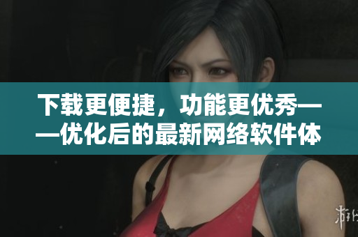 下载更便捷，功能更优秀——优化后的最新网络软件体验