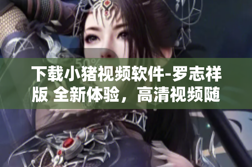下载小猪视频软件-罗志祥版 全新体验，高清视频随心收看