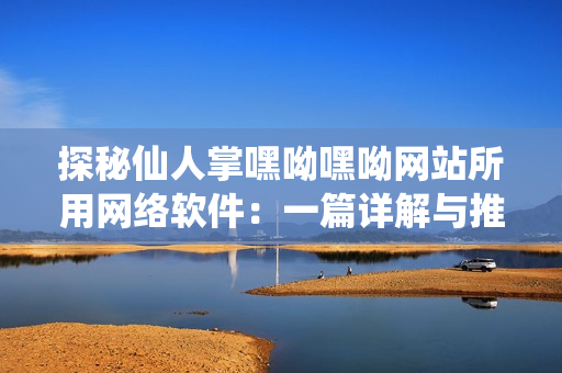 探秘仙人掌嘿呦嘿呦网站所用网络软件：一篇详解与推荐的文章