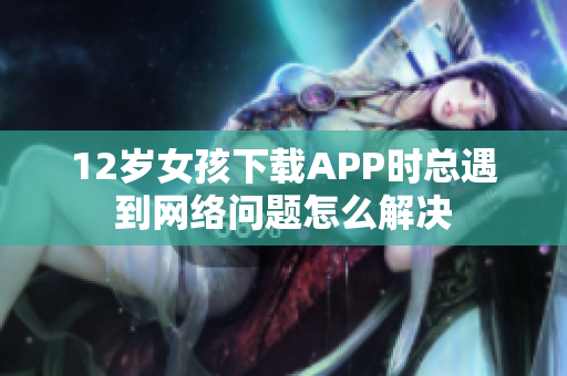 12岁女孩下载APP时总遇到网络问题怎么解决