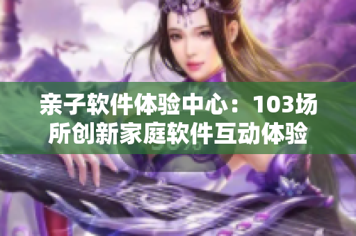 亲子软件体验中心：103场所创新家庭软件互动体验
