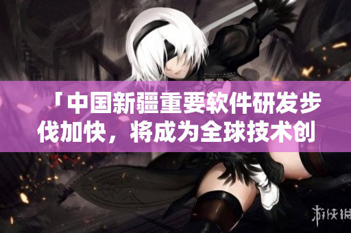 「中国新疆重要软件研发步伐加快，将成为全球技术创新中心之一」