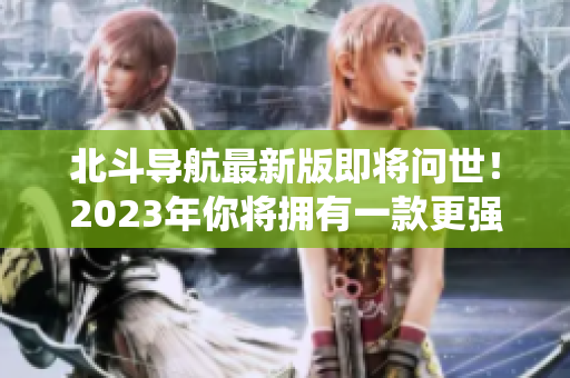 北斗导航最新版即将问世！2023年你将拥有一款更强大的卫星导航系统！