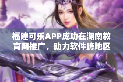 福建可乐APP成功在湖南教育网推广，助力软件跨地区发展