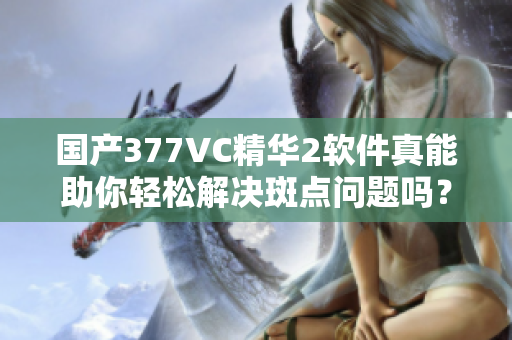 国产377VC精华2软件真能助你轻松解决斑点问题吗？