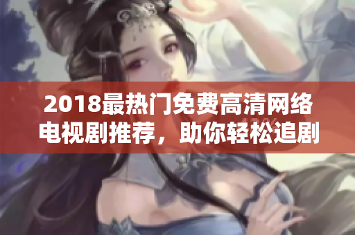 2018最热门免费高清网络电视剧推荐，助你轻松追剧