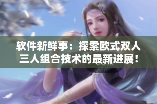 软件新鲜事：探索欧式双人三人组合技术的最新进展！
