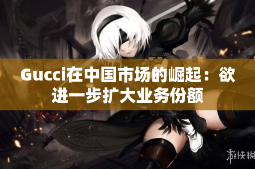 Gucci在中国市场的崛起：欲进一步扩大业务份额