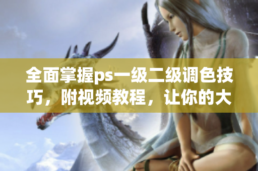 全面掌握ps一级二级调色技巧，附视频教程，让你的大片高质量出品！