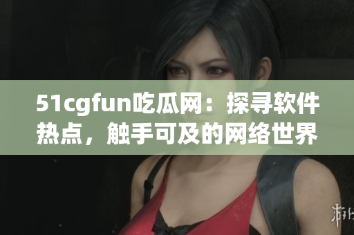 51cgfun吃瓜网：探寻软件热点，触手可及的网络世界
