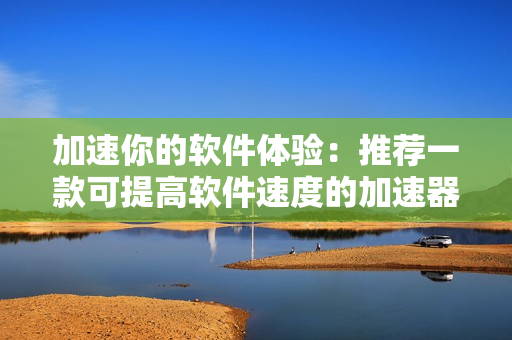 加速你的软件体验：推荐一款可提高软件速度的加速器