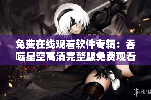免费在线观看软件专辑：吞噬星空高清完整版免费观看指南