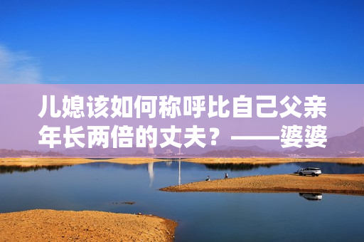 儿媳该如何称呼比自己父亲年长两倍的丈夫？——婆婆与儿媳间的尴尬称呼问题