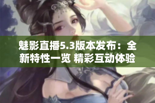 魅影直播5.3版本发布：全新特性一览 精彩互动体验等你来享！