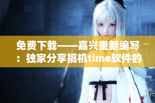 免费下载——嘉兴重新编写：独家分享搞机time软件的使用和优化技巧！