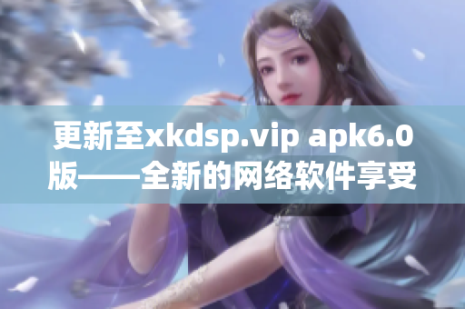 更新至xkdsp.vip apk6.0版——全新的网络软件享受