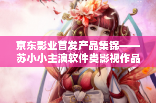 京东影业首发产品集锦——苏小小主演软件类影视作品选集