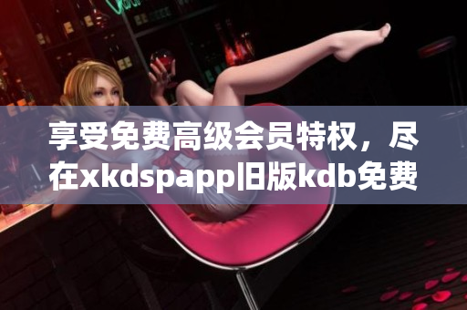 享受免费高级会员特权，尽在xkdspapp旧版kdb免费版