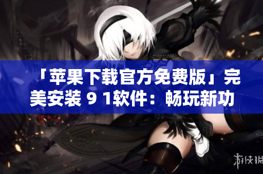 「苹果下载官方免费版」完美安装 9 1软件：畅玩新功能