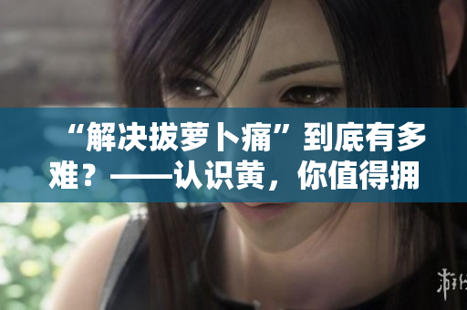“解决拔萝卜痛”到底有多难？——认识黄，你值得拥有