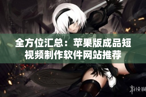 全方位汇总：苹果版成品短视频制作软件网站推荐