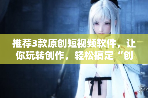 推荐3款原创短视频软件，让你玩转创作，轻松搞定“创意短视频”