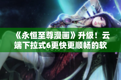 《永恒至尊漫画》升级！云端下拉式6更快更顺畅的软件体验