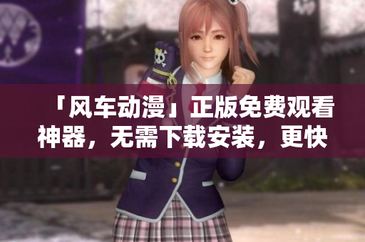 「风车动漫」正版免费观看神器，无需下载安装，更快速高效！