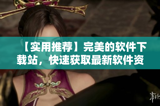 【实用推荐】完美的软件下载站，快速获取最新软件资源！
