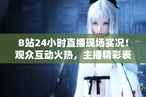 B站24小时直播现场实况！观众互动火热，主播精彩表现不容错过