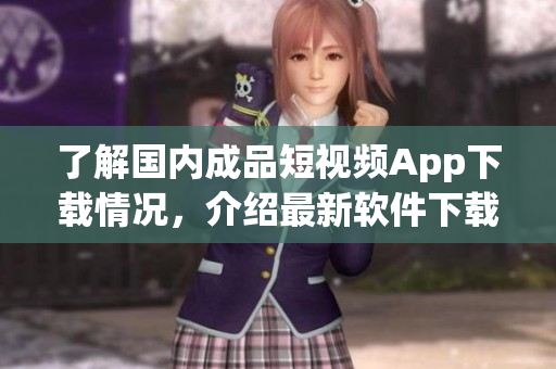 了解国内成品短视频App下载情况，介绍最新软件下载方式及使用技巧！