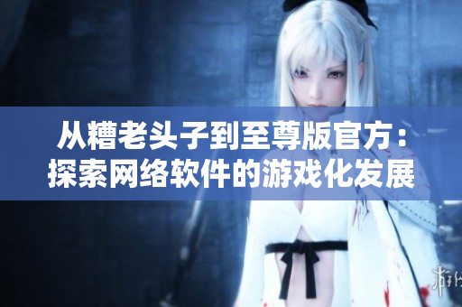 从糟老头子到至尊版官方：探索网络软件的游戏化发展之路