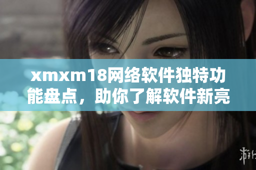 xmxm18网络软件独特功能盘点，助你了解软件新亮点