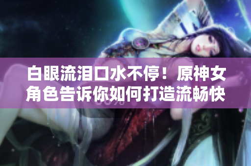 白眼流泪口水不停！原神女角色告诉你如何打造流畅快捷的网络软件！