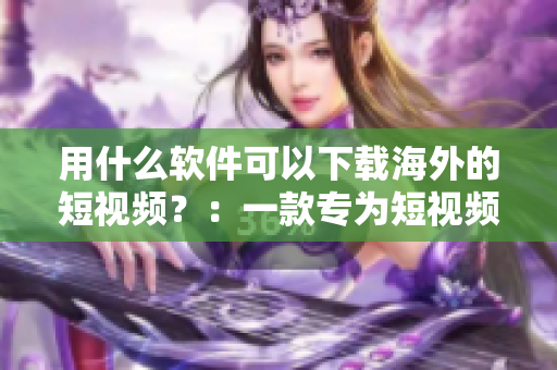 用什么软件可以下载海外的短视频？：一款专为短视频下载而生的神器