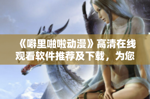 《噼里啪啦动漫》高清在线观看软件推荐及下载，为您打造最佳观影体验！
