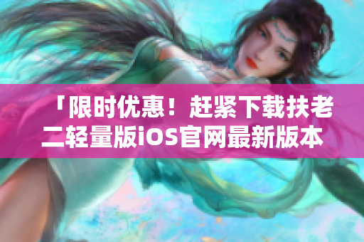 「限时优惠！赶紧下载扶老二轻量版iOS官网最新版本，帮你轻松防骗」