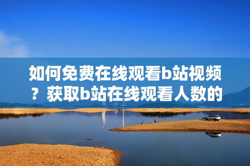 如何免费在线观看b站视频？获取b站在线观看人数的方法